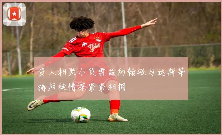 贵人相聚小莫雷兹约翰逊与达斯蒂梅师徒情深紧紧相拥