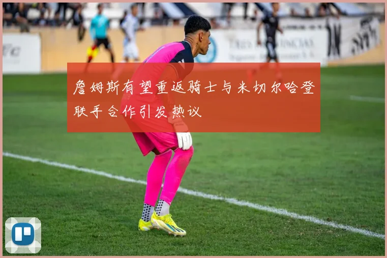 詹姆斯有望重返骑士与米切尔哈登联手合作引发热议
