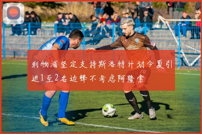 利物浦坚定支持斯洛特计划今夏引进1至2名边锋不考虑阿隆索
