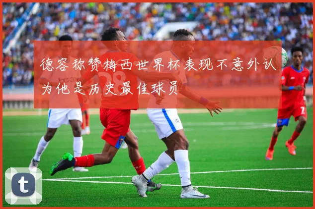 德容称赞梅西世界杯表现不意外认为他是历史最佳球员