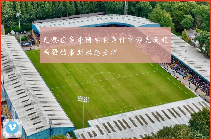 巴黎在争夺阿克利乌什中领先英超两强的最新动态分析