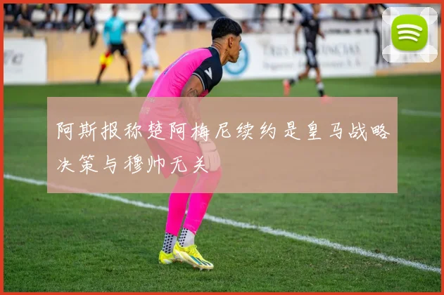 阿斯报称楚阿梅尼续约是皇马战略决策与穆帅无关
