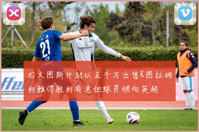 尤文图斯计划以五千万出售K图拉姆利雅得胜利有意但球员倾向英超