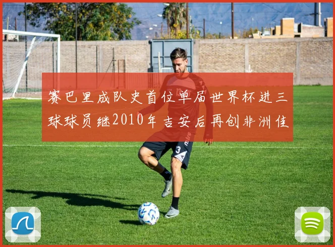 赛巴里成队史首位单届世界杯进三球球员继2010年吉安后再创非洲佳绩