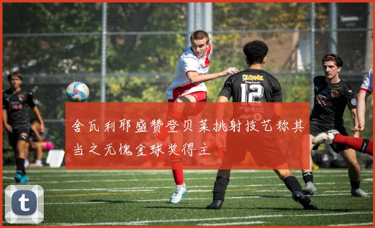 舍瓦利耶盛赞登贝莱挑射技艺称其当之无愧金球奖得主