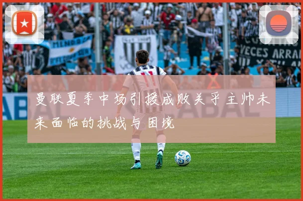 曼联夏季中场引援成败关乎主帅未来面临的挑战与困境