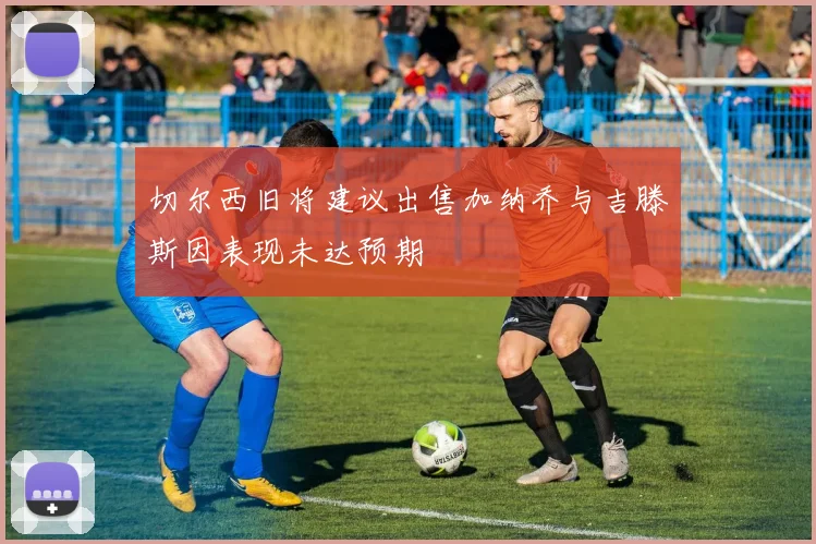 切尔西旧将建议出售加纳乔与吉滕斯因表现未达预期