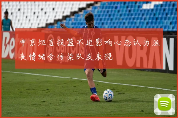 申京坦言投篮不进影响心态认为沮丧情绪会传染队友表现