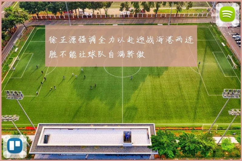 徐正源强调全力以赴迎战海港两连胜不能让球队自满骄傲