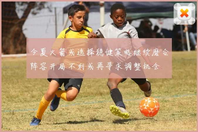 今夏火箭或选择稳健策略继续磨合阵容开局不利或再寻求调整机会