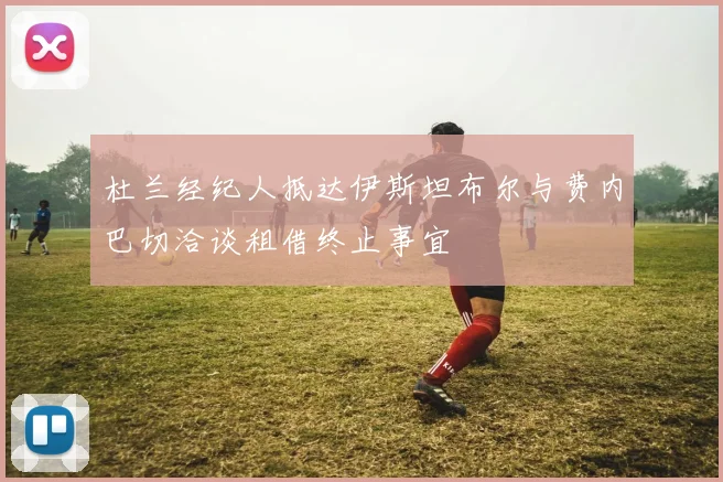 杜兰经纪人抵达伊斯坦布尔与费内巴切洽谈租借终止事宜