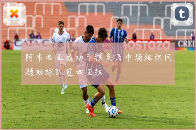 阿韦洛亚成功干预皇马中场组织问题助球队重回正轨