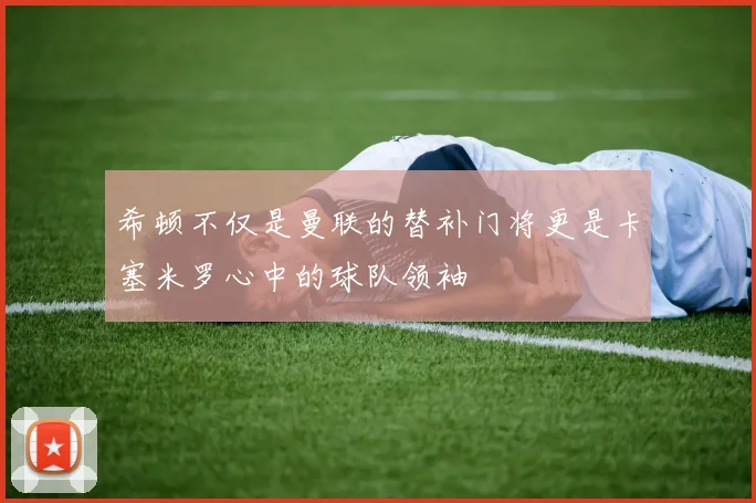 希顿不仅是曼联的替补门将更是卡塞米罗心中的球队领袖
