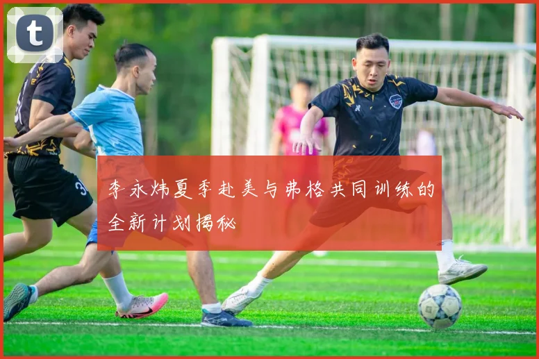 李永炜夏季赴美与弗格共同训练的全新计划揭秘