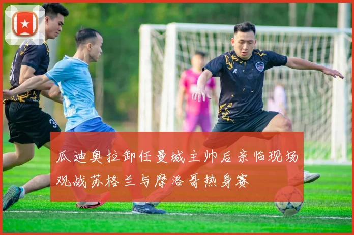 瓜迪奥拉卸任曼城主帅后亲临现场观战苏格兰与摩洛哥热身赛
