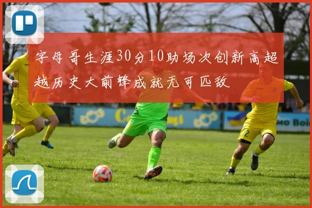 字母哥生涯30分10助场次创新高超越历史大前锋成就无可匹敌