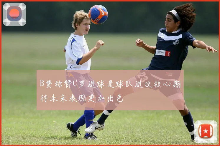 B费称赞C罗进球是球队进攻核心期待未来表现更加出色